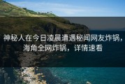 神秘人在今日凌晨遭遇秘闻网友炸锅，海角全网炸锅，详情速看