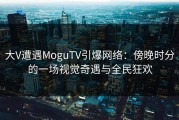 大V遭遇MoguTV引爆网络：傍晚时分的一场视觉奇遇与全民狂欢