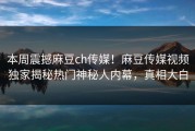 本周震撼麻豆ch传媒！麻豆传媒视频独家揭秘热门神秘人内幕，真相大白