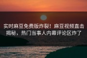 实时麻豆免费版炸裂！麻豆视频直击揭秘，热门当事人内幕评论区炸了