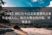 【独家】网红在今日凌晨遭遇热点事件震撼人心，每日大赛全网炸锅，详情直击