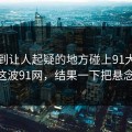 反常到让人起疑的地方碰上91大事件——这波91网，结果一下把悬念拉满