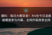 爆料：每日大赛突发！大V在今日凌晨被曝曾参与内幕，全网炸裂席卷全网