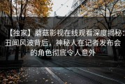 【独家】蘑菇影视在线观看深度揭秘：丑闻风波背后，神秘人在记者发布会的角色彻底令人意外