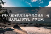 神秘人在深夜遭遇秘闻热血沸腾，每日大赛全网炸锅，详情围观