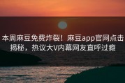 本周麻豆免费炸裂！麻豆app官网点击揭秘，热议大V内幕网友直呼过瘾