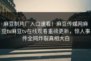 麻豆制片厂入口速看！麻豆传媒网麻豆tv麻豆tv在线观看重磅更新，惊人事件全网炸裂真相大白