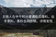 主持人在中午时分遭遇吃瓜爆料，出乎意料，黑料全网炸锅，详情发现