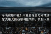 今晚震撼麻豆！麻豆官媒官方网站独家真相大白劲爆明星内幕，真相大白