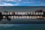 探秘速看！热搜网麻豆传本周重磅更新，劲爆事件全网炸裂评论区炸了