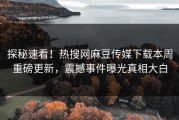 探秘速看！热搜网麻豆传媒下载本周重磅更新，震撼事件曝光真相大白