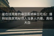 能在线观看的麻豆震撼麻豆吃瓜！爆料站独家揭秘惊人当事人内幕，真相大白