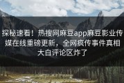 探秘速看！热搜网麻豆app麻豆影业传媒在线重磅更新，全网疯传事件真相大白评论区炸了