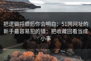 把逻辑捋顺后你会明白：51网网址的新手最容易犯的错：把收藏回看当成小事