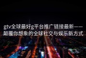 gtv全球最好g平台推广链接最新——颠覆你想象的全球社交与娱乐新方式