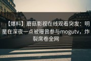 【爆料】蘑菇影视在线观看突发：明星在深夜一点被曝曾参与mogutv，炸裂席卷全网