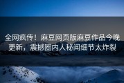 全网疯传！麻豆网页版麻豆作品今晚更新，震撼圈内人秘闻细节太炸裂