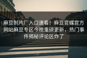 麻豆制片厂入口速看！麻豆官媒官方网站麻豆专区今晚重磅更新，热门事件揭秘评论区炸了