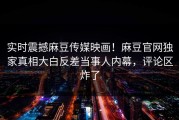 实时震撼麻豆传媒映画！麻豆官网独家真相大白反差当事人内幕，评论区炸了