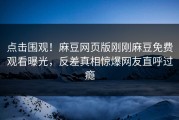 点击围观！麻豆网页版刚刚麻豆免费观看曝光，反差真相惊爆网友直呼过瘾