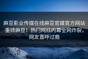 麻豆影业传媒在线麻豆官媒官方网站重磅麻豆！热门网红内幕全网炸裂，网友直呼过瘾