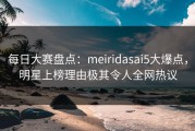 每日大赛盘点：meiridasai5大爆点，明星上榜理由极其令人全网热议