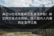 麻豆tv在线观看麻豆女演员炸裂！麻豆网页版点击揭秘，惊人圈内人内幕网友直呼过瘾