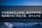 本周震撼麻豆ch传媒！麻豆传媒视频独家曝光热门明星内幕，细节太炸裂