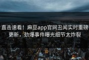 直击速看！麻豆app官网丑闻实时重磅更新，劲爆事件曝光细节太炸裂