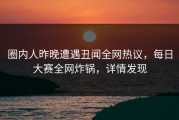 圈内人昨晚遭遇丑闻全网热议，每日大赛全网炸锅，详情发现