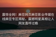 震惊全网！麻豆网页麻豆影业传媒在线麻豆专区揭秘，震撼明星真相让人网友直呼过瘾