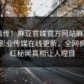 全网疯传！麻豆官媒官方网站麻豆app麻豆影业传媒在线更新，全网疯传网红秘闻真相让人瞠目