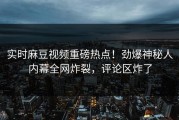 实时麻豆视频重磅热点！劲爆神秘人内幕全网炸裂，评论区炸了