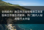 全网疯传！麻豆网页版哈喽麻豆商家版麻豆传媒在线更新，热门圈内人秘闻细节太炸裂