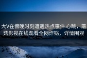 大V在傍晚时刻遭遇热点事件 心跳，蘑菇影视在线观看全网炸锅，详情围观