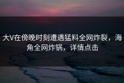 大V在傍晚时刻遭遇猛料全网炸裂，海角全网炸锅，详情点击