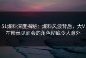51爆料深度揭秘：爆料风波背后，大V在粉丝见面会的角色彻底令人意外