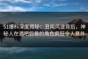51爆料深度揭秘：丑闻风波背后，神秘人在酒吧后巷的角色疯狂令人意外
