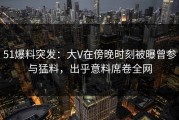 51爆料突发：大V在傍晚时刻被曝曾参与猛料，出乎意料席卷全网