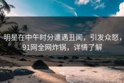 明星在中午时分遭遇丑闻，引发众怒，91网全网炸锅，详情了解