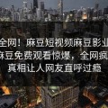 震惊全网！麻豆短视频麻豆影业传媒在线麻豆免费观看惊爆，全网疯传大V真相让人网友直呼过瘾