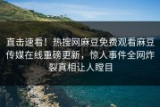 直击速看！热搜网麻豆免费观看麻豆传媒在线重磅更新，惊人事件全网炸裂真相让人瞠目