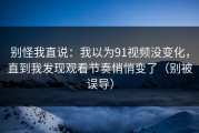 别怪我直说：我以为91视频没变化，直到我发现观看节奏悄悄变了（别被误导）