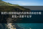 我把51视频网站的内容筛选拆给你看：其实一点都不玄学