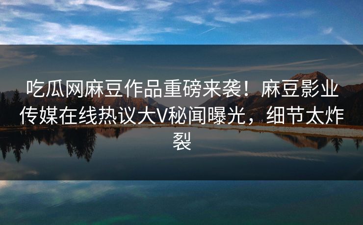 吃瓜网麻豆作品重磅来袭！麻豆影业传媒在线热议大V秘闻曝光，细节太炸裂