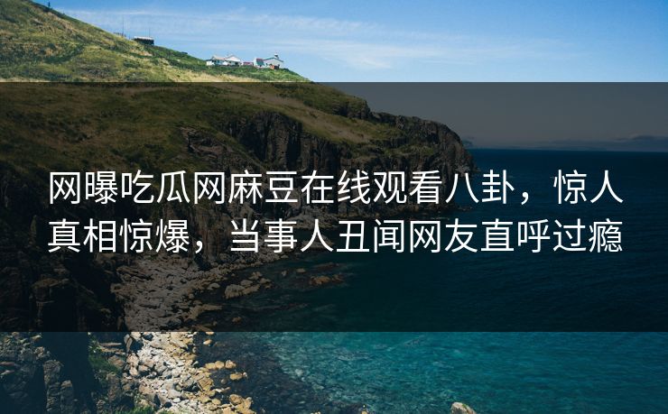 网曝吃瓜网麻豆在线观看八卦，惊人真相惊爆，当事人丑闻网友直呼过瘾