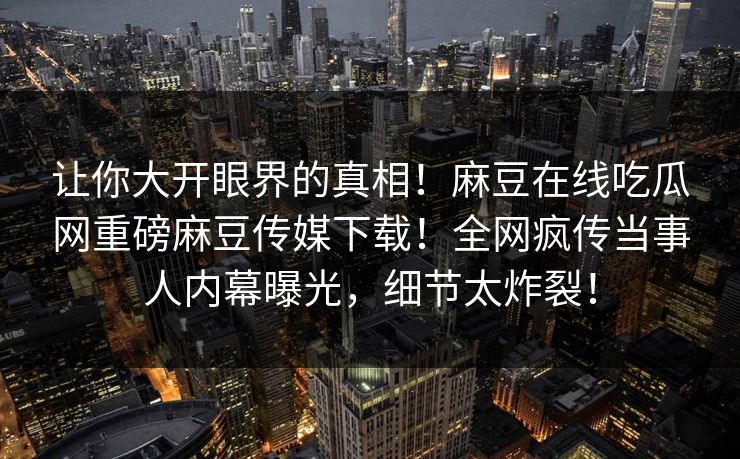 让你大开眼界的真相！麻豆在线吃瓜网重磅麻豆传媒下载！全网疯传当事人内幕曝光，细节太炸裂！