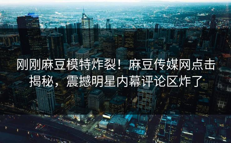 刚刚麻豆模特炸裂！麻豆传媒网点击揭秘，震撼明星内幕评论区炸了