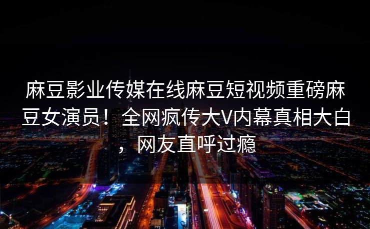 麻豆影业传媒在线麻豆短视频重磅麻豆女演员！全网疯传大V内幕真相大白，网友直呼过瘾