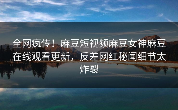 全网疯传！麻豆短视频麻豆女神麻豆在线观看更新，反差网红秘闻细节太炸裂